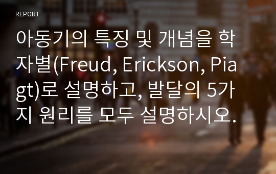 아동기의 특징 및 개념을 학자별(Freud, Erickson, Piagt)로 설명하고, 발달의 5가지 원리를 모두 설명하시오.