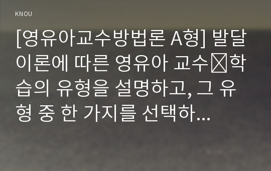 [영유아교수방법론 A형] 발달이론에 따른 영유아 교수․학습의 유형을 설명하고, 그 유형 중 한 가지를 선택하고, 연령을 임의로 정하여 하루일과운영을 계획하시오.