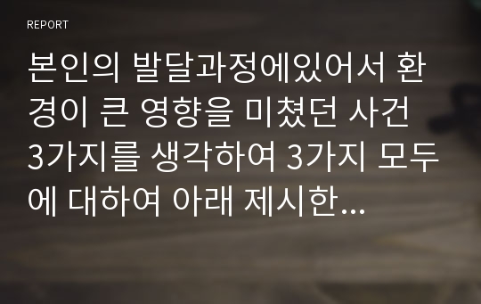 본인의 발달과정에있어서 환경이 큰 영향을 미쳤던 사건 3가지를 생각하여 3가지 모두에 대하여 아래 제시한 기준으로 기술해보세요.