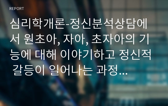 심리학개론-정신분석상담에서 원초아, 자아, 초자아의 기능에 대해 이야기하고 정신적 갈등이 일어나는 과정에 대해 설명하시오