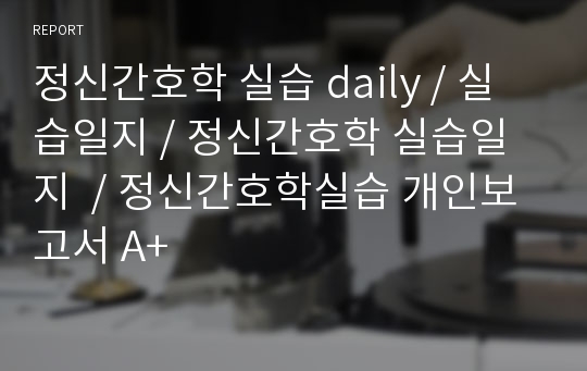 정신간호학 실습 daily / 실습일지 / 정신간호학 실습일지  / 정신간호학실습 개인보고서 A+