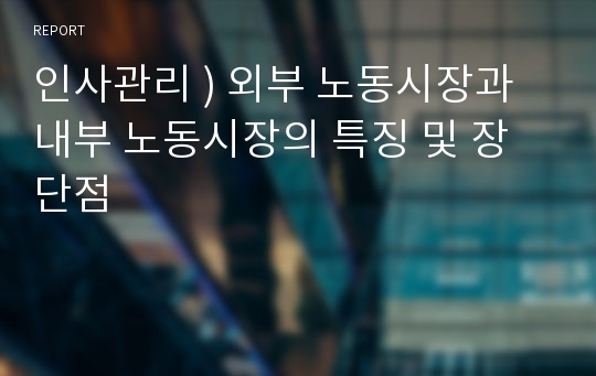 인사관리 ) 외부 노동시장과 내부 노동시장의 특징 및 장단점