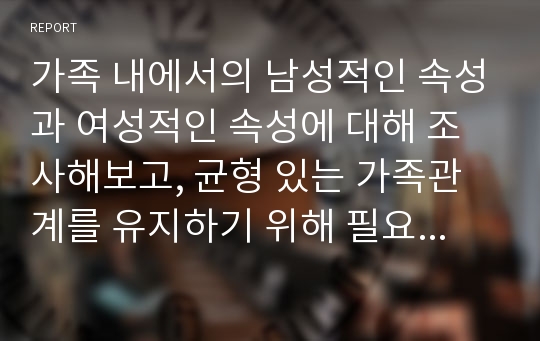 가족 내에서의 남성적인 속성과 여성적인 속성에 대해 조사해보고, 균형 있는 가족관계를 유지하기 위해 필요한 역할에 대해 보고서를 작성하시오.