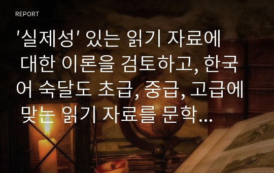 ′실제성′ 있는 읽기 자료에 대한 이론을 검토하고, 한국어 숙달도 초급, 중급, 고급에 맞는 읽기 자료를 문학작품을 비롯한 주변의 읽기 자료 중에 선정하십시오. 그리고 그 이유는 무엇인지 밝히십시오