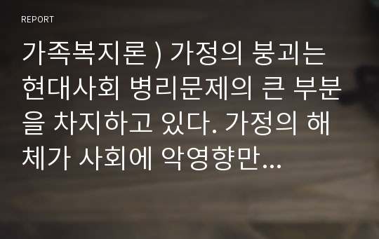 가족복지론 ) 가정의 붕괴는 현대사회 병리문제의 큰 부분을 차지하고 있다. 가정의 해체가 사회에 악영향만 미치는 것인지 자신의 경험에 비추어 논하시오