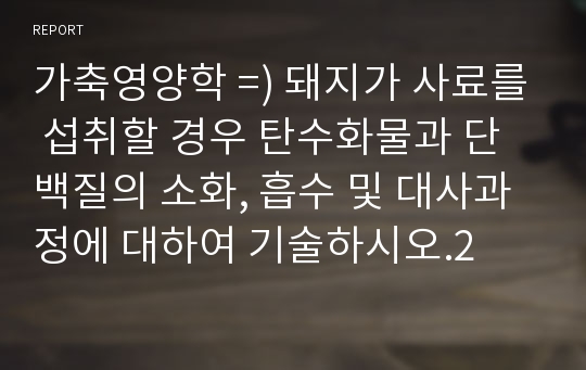 가축영양학 =) 돼지가 사료를 섭취할 경우 탄수화물과 단백질의 소화, 흡수 및 대사과정에 대하여 기술하시오.2