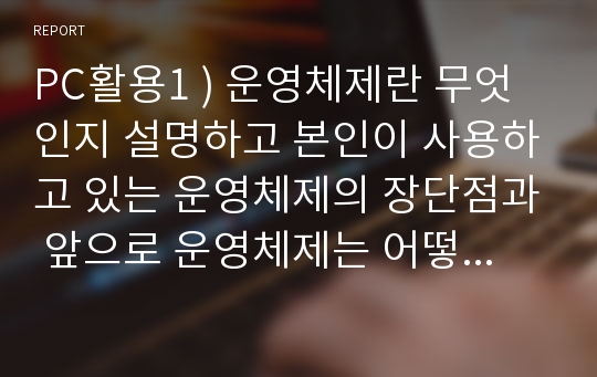 PC활용1 ) 운영체제란 무엇인지 설명하고 본인이 사용하고 있는 운영체제의 장단점과 앞으로 운영체제는 어떻게 발전할 것인지에 대해 설명하시오.