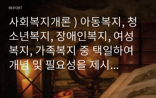 사회복지개론 ) 아동복지, 청소년복지, 장애인복지, 여성복지, 가족복지 중 택일하여 개념 및 필요성을 제시하고 그들을 위한 사회복지서비스에 대해서 서술하시오.