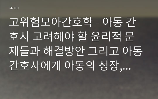 고위험모아간호학 - 아동 간호시 고려해야 할 윤리적 문제들과 해결방안 그리고 아동간호사에게 아동의 성장, 발달 지식이 필요한 이유를 설명하시오