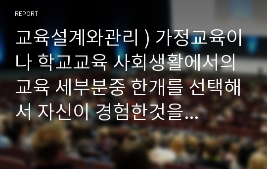 교육설계와관리 ) 가정교육이나 학교교육 사회생활에서의교육 세부분중 한개를 선택해서 자신이 경험한것을 바탕으로 작성