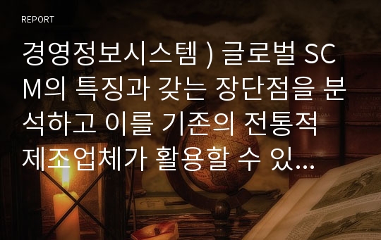 경영정보시스템 ) 글로벌 SCM의 특징과 갖는 장단점을 분석하고 이를 기존의 전통적 제조업체가 활용할 수 있는 사례를 개발하시오.