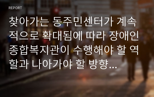 찾아가는 동주민센터가 계속적으로 확대됨에 따라 장애인종합복지관이 수행해야 할 역할과 나아가야 할 방향성에 대해 보고서를 작성하시오.