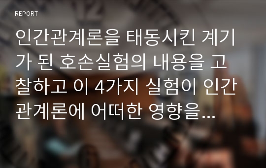 인간관계론을 태동시킨 계기가 된 호손실험의 내용을 고찰하고 이 4가지 실험이 인간관계론에 어떠한 영향을 미치게 되었는지에 대하여 서술하시오