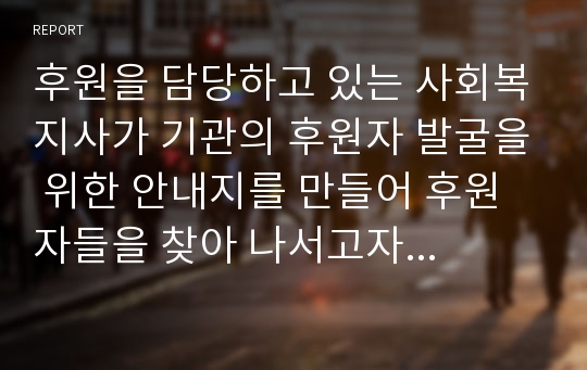 후원을 담당하고 있는 사회복지사가 기관의 후원자 발굴을 위한 안내지를 만들어 후원자들을 찾아 나서고자 합니다. 후원자들 면담 시 사용될 후원 안내지를 창의적으로 작성해 보세요.