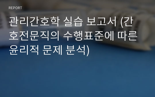 관리간호학 실습 보고서 (간호전문직의 수행표준에 따른 윤리적 문제 분석)