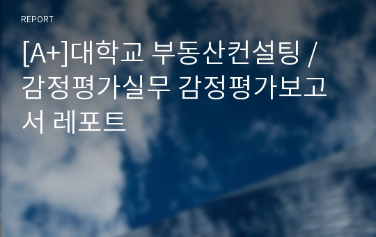 [A+]대학교 부동산컨설팅 / 감정평가실무 감정평가보고서 레포트