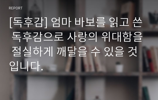 [독후감] 엄마 바보를 읽고 쓴 독후감으로 사랑의 위대함을 절실하게 깨달을 수 있을 것입니다.