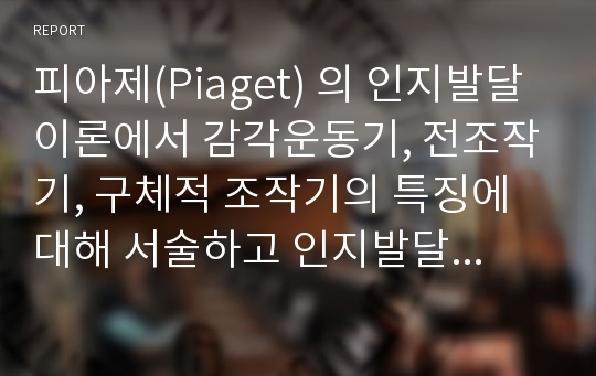 피아제(Piaget) 의 인지발달이론에서 감각운동기, 전조작기, 구체적 조작기의 특징에 대해 서술하고 인지발달의 중요성에 대해 논하시오