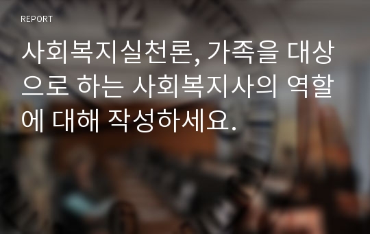 사회복지실천론, 가족을 대상으로 하는 사회복지사의 역할에 대해 작성하세요.