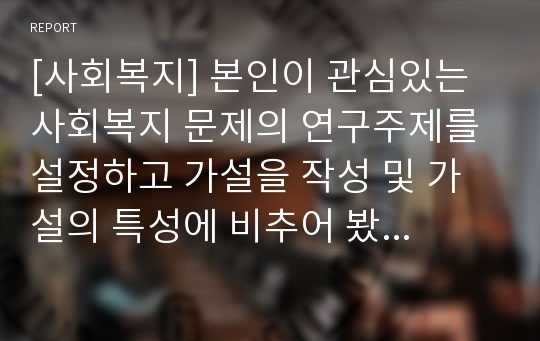 [사회복지] 본인이 관심있는 사회복지 문제의 연구주제를 설정하고 가설을 작성 및 가설의 특성에 비추어 봤을 때 연구 중요성