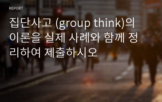 집단사고 (group think)의 이론을 실제 사례와 함께 정리하여 제출하시오