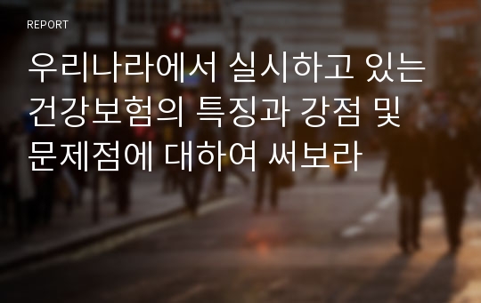 우리나라에서 실시하고 있는 건강보험의 특징과 강점 및 문제점에 대하여 써보라