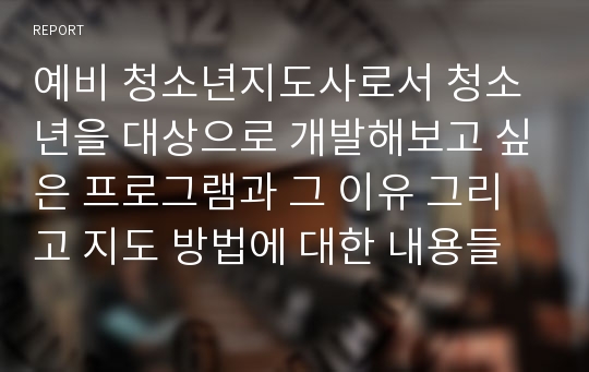 예비 청소년지도사로서 청소년을 대상으로 개발해보고 싶은 프로그램과 그 이유 그리고 지도 방법에 대한 내용들