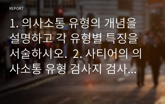 1. 의사소통 유형의 개념을 설명하고 각 유형별 특징을 서술하시오.  2. 사티어의 의사소통 유형 검사지 검사 후 자신의 유형을 도출하고 설명하시오. 3. 사회복지사가 되기 위하여 자신의 의사소통 중 어떤 점이 보완되어야할 것인지 작성하시오