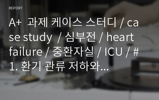 A+  과제 케이스 스터디 / case study  / 심부전 / heart failure / 중환자실 / ICU / #1. 환기 관류 저하와 관련된 가스교환 장애 #2. 심박출량 감소와 관련된 수분·전해질 불균형 #3. 조직의 손상과 관련된 감염 위험성 #4. 인지기능 저하 및 침상안정과 관련된 낙상 위험성