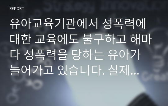 유아교육기관에서 성폭력에 대한 교육에도 불구하고 해마다 성폭력을 당하는 유아가 늘어가고 있습니다. 실제적으로 유아가 성폭력에 대처할 수 있는 능력을 키울 수 있는 방법이 무엇인지 토론해보세요