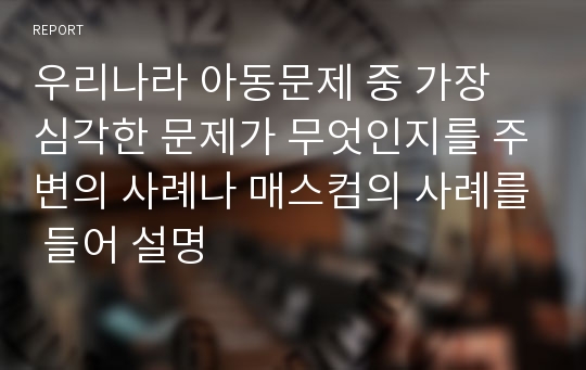 우리나라 아동문제 중 가장 심각한 문제가 무엇인지를 주변의 사례나 매스컴의 사례를 들어 설명