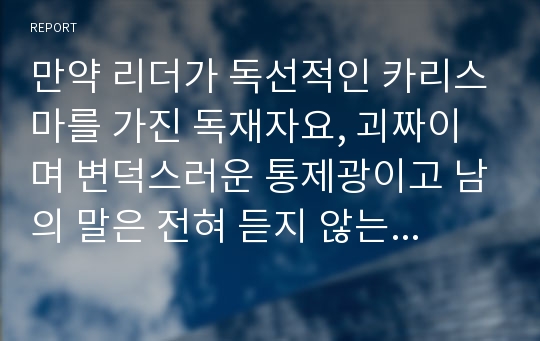 만약 리더가 독선적인 카리스마를 가진 독재자요, 괴짜이며 변덕스러운 통제광이고 남의 말은 전혀 듣지 않는 고집불통인데 그 조직이 성공적이라면(예, 매출 및 주가상승) 이러한 리더는 성공적이고 효과적인 리더인가 아닌가? 1) 주의사항 - 반드시 한쪽의 입장을 정하시오.(성공적이고 효과적인 리더이다. vs 아니다.) - 자신의 입장에 대해 지금까지 배운 리더