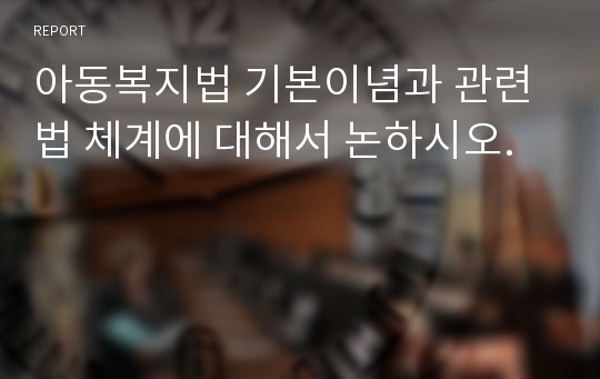 아동복지법 기본이념과 관련법 체계에 대해서 논하시오.