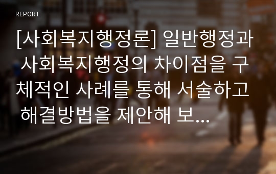 [사회복지행정론] 일반행정과 사회복지행정의 차이점을 구체적인 사례를 통해 서술하고 해결방법을 제안해 보시오