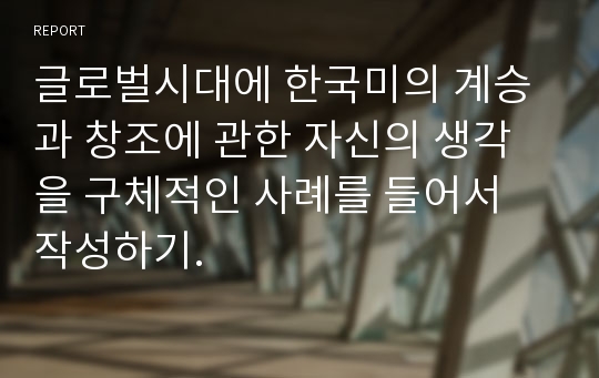 글로벌시대에 한국미의 계승과 창조에 관한 자신의 생각을 구체적인 사례를 들어서 작성하기.