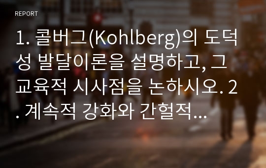 1. 콜버그(Kohlberg)의 도덕성 발달이론을 설명하고, 그 교육적 시사점을 논하시오. 2. 계속적 강화와 간헐적 강화의 유용성을 들고, 네 가지 강화계획 (reinforcement schedule)에 대해 실생활의 예를 제시하며 설명하시오.