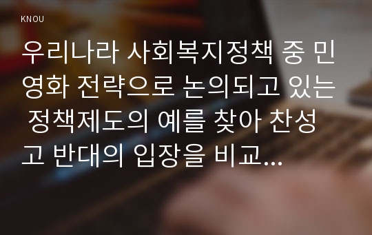 우리나라 사회복지정책 중 민영화 전략으로 논의되고 있는 정책제도의 예를 찾아 찬성고 반대의 입장을 비교하여 설명하고 자신의 견해를 피력하시오.