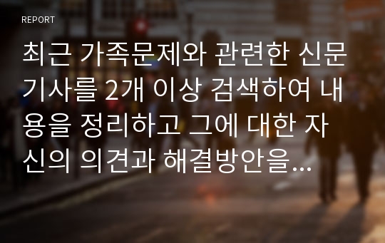 최근 가족문제와 관련한 신문기사를 2개 이상 검색하여 내용을 정리하고 그에 대한 자신의 의견과 해결방안을 서술해보기.