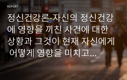 정신건강론-자신의 정신건강에 영향을 끼친 사건에 대한 상황과 그것이 현재 자신에게 어떻게 영향을 미치고 있는지 서술하시오.