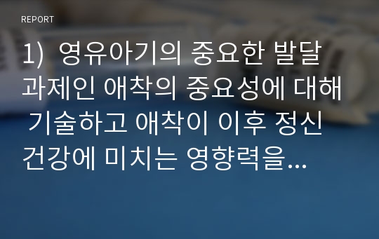 1)  영유아기의 중요한 발달 과제인 애착의 중요성에 대해 기술하고 애착이 이후 정신건강에 미치는 영향력을 논해보기.