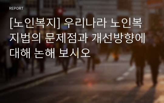 [노인복지] 우리나라 노인복지법의 문제점과 개선방향에 대해 논해 보시오