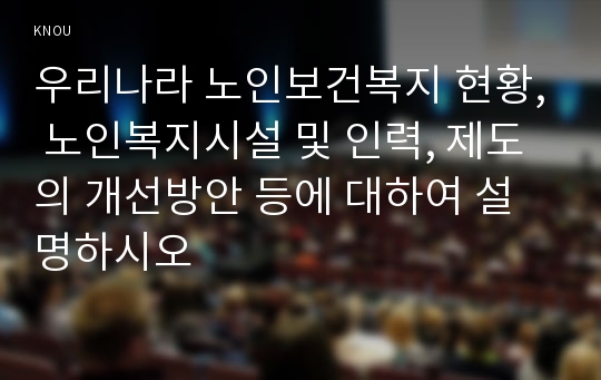 우리나라 노인보건복지 현황, 노인복지시설 및 인력, 제도의 개선방안 등에 대하여 설명하시오