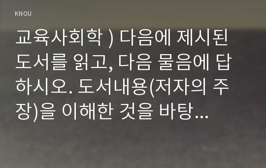 교육사회학 ) 다음에 제시된 도서를 읽고, 다음 물음에 답하시오. 도서내용(저자의 주장)을 이해한 것을 바탕으로 해서, 자신의 의견을 가지고 작성하십시오.