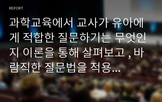 과학교육에서 교사가 유아에게 적합한 질문하기는 무엇인지 이론을 통해 살펴보고 , 바람직한 질문법을 적용하여 과학활동안을 작성