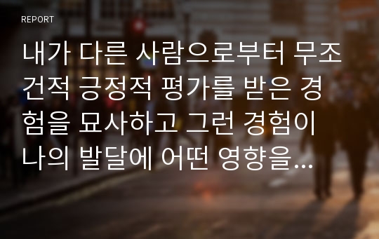 내가 다른 사람으로부터 무조건적 긍정적 평가를 받은 경험을 묘사하고 그런 경험이 나의 발달에 어떤 영향을 주었는지를 쓰시오