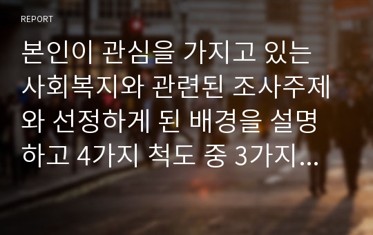 본인이 관심을 가지고 있는 사회복지와 관련된 조사주제와 선정하게 된 배경을 설명하고 4가지 척도 중 3가지 이상의 척도가 이용된 질문지를 작성하시오.