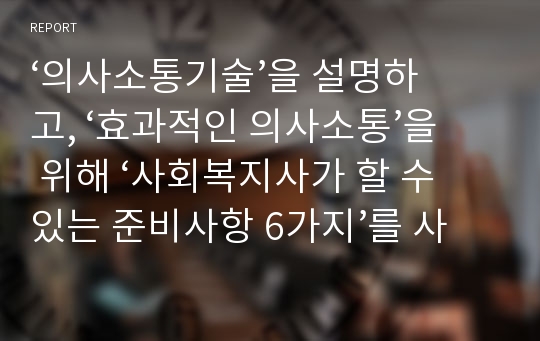 ‘의사소통기술’을 설명하고, ‘효과적인 의사소통’을 위해 ‘사회복지사가 할 수 있는 준비사항 6가지’를 사례를 들어   설명하시오. 설명과 더불어서 과연 준비 사항 6가지가 사회복지사에게 어떤 의미로 다가올 수 있는지