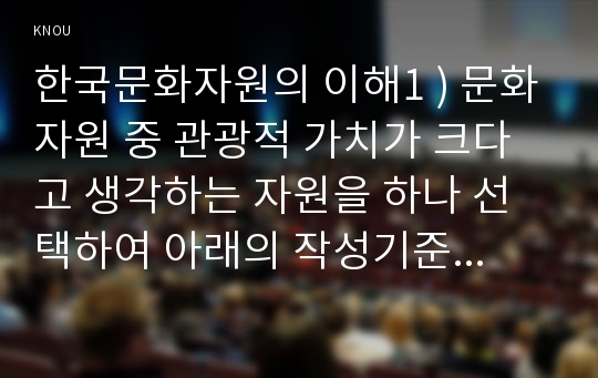 한국문화자원의 이해1 ) 강의나 교재에서 다루고 있는 문화자원 중 관광적 가치가 크다고 생각하는 자원을 하나 선택하여 아래의 작성기준을 준수하여 과제물을 작성하시오