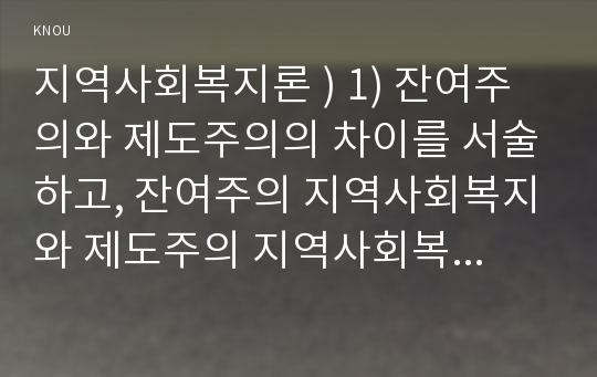 지역사회복지론 ) 1) 잔여주의와 제도주의의 차이를 서술하고, 잔여주의 지역사회복지와 제도주의 지역사회복지간의 차이를 설명하시오. 2) 두 관점 중 자신이 지지하는 입장을 그 이유와 함께 서술하시오.  3) 학생이 살고있는 지역사회(시군구)의 문제 중 한 가지 사례를 선택하여 문제해결을 위한 방법을 서술하시오. 