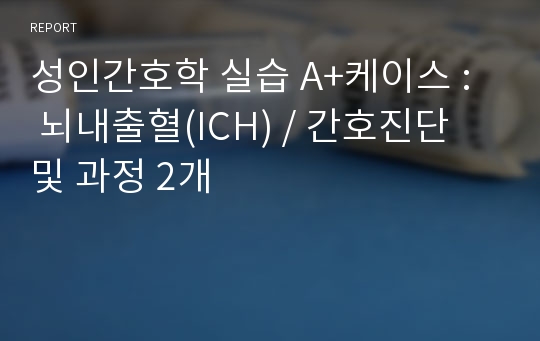 성인간호학 실습 A+케이스 :  뇌내출혈(ICH) / 간호진단 및 과정 2개